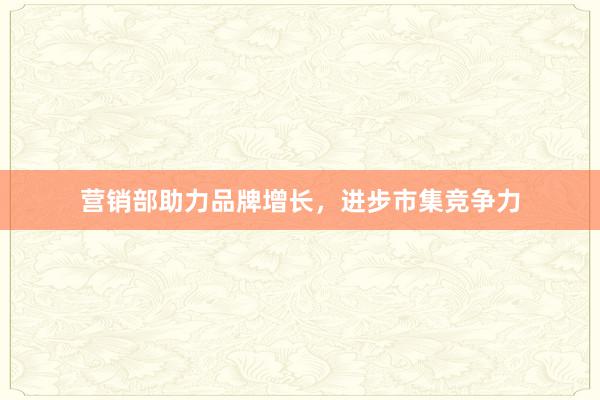 营销部助力品牌增长，进步市集竞争力